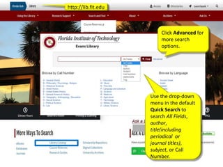 http://lib.fit.edu
Use the drop-down
menu in the default
Quick Search to
search All Fields,
author,
title(including
periodical or
journal titles),
subject, or Call
Number.
Click Advanced for
more search
options.
 