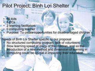 Pilot Project: Bình Lợi Shelter 40 kids 6 PCs 2 learning facilitators 0 computing teacher Purpose: To create opportunities for disadvantaged children Needs of Binh Loi Shelter specific to our proposal No structured computing program, lack of volunteers Slow learning speed of many of the children, and so the introduction of a new method and dimension of learning in computing could be crucial in impacting their education 