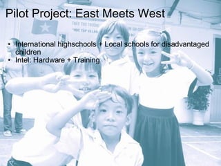 Pilot Project: East Meets West International highschools + Local schools for disadvantaged children Intel: Hardware + Training 
