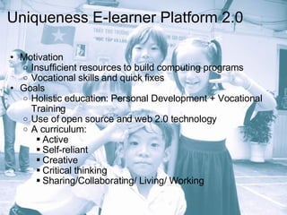 Uniqueness E-learner Platform 2.0 Motivation Insufficient resources to build computing programs Vocational skills and quick fixes Goals Holistic education: Personal Development + Vocational Training Use of open source and web 2.0 technology A curriculum: Active Self-reliant Creative Critical thinking Sharing/Collaborating/ Living/ Working  