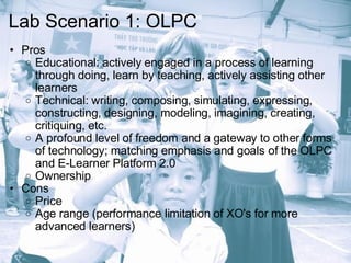 Lab Scenario 1: OLPC Pros Educational: actively engaged in a process of learning through doing, learn by teaching, actively assisting other learners Technical: writing, composing, simulating, expressing, constructing, designing, modeling, imagining, creating, critiquing, etc. A profound level of freedom and a gateway to other forms of technology; matching emphasis and goals of the OLPC and E-Learner Platform 2.0 Ownership  Cons Price Age range (performance limitation of XO's for more advanced learners) 