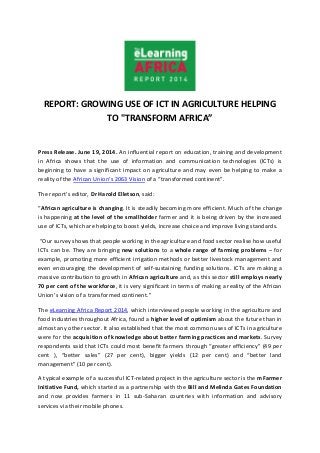 REPORT: GROWING USE OF ICT IN AGRICULTURE HELPING
TO "TRANSFORM AFRICA”
Press Release. June 19, 2014. An influential report on education, training and development
in Africa shows that the use of information and communication technologies (ICTs) is
beginning to have a significant impact on agriculture and may even be helping to make a
reality of the African Union’s 2063 Vision of a “transformed continent”.
The report’s editor, Dr Harold Elletson, said:
“African agriculture is changing. It is steadily becoming more efficient. Much of the change
is happening at the level of the smallholder farmer and it is being driven by the increased
use of ICTs, which are helping to boost yields, increase choice and improve living standards.
“Our survey shows that people working in the agriculture and food sector realise how useful
ICTs can be. They are bringing new solutions to a whole range of farming problems – for
example, promoting more efficient irrigation methods or better livestock management and
even encouraging the development of self-sustaining funding solutions. ICTs are making a
massive contribution to growth in African agriculture and, as this sector still employs nearly
70 per cent of the workforce, it is very significant in terms of making a reality of the African
Union’s vision of a transformed continent.”
The eLearning Africa Report 2014, which interviewed people working in the agriculture and
food industries throughout Africa, found a higher level of optimism about the future than in
almost any other sector. It also established that the most common uses of ICTs in agriculture
were for the acquisition of knowledge about better farming practices and markets. Survey
respondents said that ICTs could most benefit farmers through “greater efficiency” (49 per
cent ), “better sales” (27 per cent), bigger yields (12 per cent) and “better land
management” (10 per cent).
A typical example of a successful ICT-related project in the agriculture sector is the mFarmer
Initiative Fund, which started as a partnership with the Bill and Melinda Gates Foundation
and now provides farmers in 11 sub-Saharan countries with information and advisory
services via their mobile phones.
 