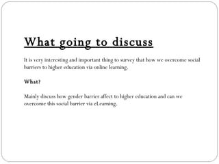 What going to discuss It is very interesting and important thing to survey that how we overcome social barriers to higher education via online learning.  What? Mainly discuss how gender barrier affect to higher education and can we overcome this social barrier via eLearning. 