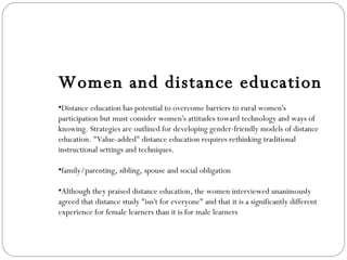 Women and distance education Distance education has potential to overcome barriers to rural women's participation but must consider women's attitudes toward technology and ways of knowing. Strategies are outlined for developing gender-friendly models of distance education. "Value-added" distance education requires rethinking traditional instructional settings and techniques. family/parenting, sibling, spouse and social obligation Although they praised distance education, the women interviewed unanimously agreed that distance study "isn't for everyone" and that it is a significantly different experience for female learners than it is for male learners 