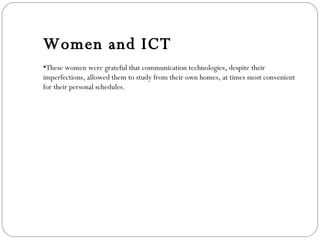 Women and ICT These women were grateful that communication technologies, despite their imperfections, allowed them to study from their own homes, at times most convenient for their personal schedules.   