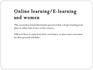 Online learning/E-learning and women The researchers found that females perceived that a deeper learning took place in online than in face-to-face courses . Allowed them to study from their own homes, at times most convenient for their personal schedules. 