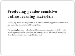 Producing gender sensitive online learning materials Developing online learning materials to assist in identifying gender bias concerns and improving capacity for addressing them. For example:  course calendars and brochures are examined to find ways in which opportunities for education and training can be "advertised" so that it is clear that women are encouraged to take part 