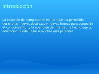Introducción La inclusión de computaores en las aulas ha permitido desarrollar nuevas destrezas y nuevas formas para compartir el conocimiento, y la aparición de internet ha hecho que la educación pueda llegar a muchas mas personas. 