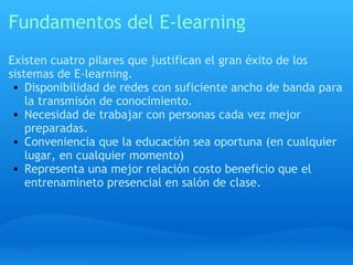 Fundamentos del E-learning Existen cuatro pilares que justifican el gran éxito de los sistemas de E-learning. Disponibilidad de redes con suficiente ancho de banda para la transmisón de conocimiento. Necesidad de trabajar con personas cada vez mejor preparadas. Conveniencia que la educación sea oportuna (en cualquier lugar, en cualquier momento) Representa una mejor relación costo beneficio que el entrenamineto presencial en salón de clase. 