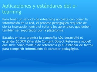 Aplicaciones y estándares del e-learning Para tener un servicio de e-learning no basta con poner la información en la red, el proceso pedagógico requiere de cierta interacción entre el tutor y los aprendices que deben también ser soportados por la plataforma. Basados en esta premisa la compañía ADL desarrolló el estándar SCORM (Sharable Content Object Reference Model) que sirve como modelo de referencia (y el estándar de facto) para compartir información de caracter pedagógico. 