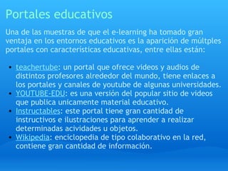 Portales educativos Una de las muestras de que el e-learning ha tomado gran ventaja en los entornos educativos es la aparición de múltples portales con características educativas, entre ellas están: teachertube : un portal que ofrece videos y audios de distintos profesores alrededor del mundo, tiene enlaces a los portales y canales de youtube de algunas universidades. YOUTUBE-EDU : es una versión del popular sitio de videos que publica unicamente material educativo. Instructables : este portal tiene gran cantidad de instructivos e ilustraciones para aprender a realizar determinadas acividades u objetos. Wikipedia : enciclopedia de tipo colaborativo en la red, contiene gran cantidad de información. 