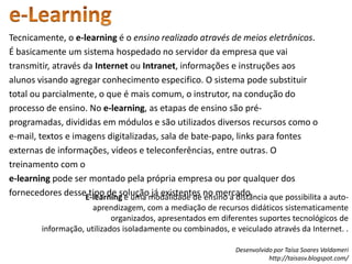 e-LearningTecnicamente, oe-learningé o ensino realizado através de meios eletrônicos. É basicamente um sistema hospedado no servidor da empresa que vai transmitir, através da Internet ou Intranet, informações e instruções aos alunos visando agregar conhecimento especifico. O sistema pode substituir total ou parcialmente, o que é mais comum, o instrutor, na condução do processo de ensino. No e-learning, as etapas de ensino são pré-programadas, divididas em módulos e são utilizados diversos recursos como o e-mail, textos e imagens digitalizadas, sala de bate-papo, links para fontes externas de informações, vídeos e teleconferências, entre outras. O treinamento com oe-learning pode ser montado pela própria empresa ou por qualquer dos fornecedores desse tipo de solução já existentes no mercado. E-learning é uma modalidade de ensino a distância que possibilita a auto-aprendizagem, com a mediação de recursos didáticos sistematicamente organizados, apresentados em diferentes suportes tecnológicos de informação, utilizados isoladamente ou combinados, e veiculado através da Internet. . 