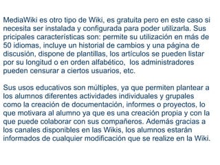 MediaWiki es otro tipo de Wiki, es gratuita pero en este caso si necesita ser instalada y configurada para poder utilizarla. Sus pricipales características son: permite su utilización en más de 50 idiomas, incluye un historial de cambios y una página de discusión, dispone de plantillas, los artículos se pueden listar por su longitud o en orden alfabético,  los administradores pueden censurar a ciertos usuarios, etc.   Sus usos educativos son múltiples, ya que permiten plantear a los alumnos diferentes actividades individuales y grupales como la creación de documentación, informes o proyectos, lo que motivara al alumno ya que es una creación propia y con la que puede colaborar con sus compañeros. Además gracias a los canales disponibles en las Wikis, los alumnos estarán informados de cualquier modificación que se realize en la Wiki. 