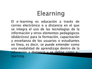 Elearning El e-learning es educación a través de correo electrónico o a distancia en el que se integra el uso de las tecnologías de la información y otros elementos pedagógicos (didácticos) para la formación, capacitación y enseñanza de los usuarios o estudiantes en línea, es decir, se puede entender como una modalidad de aprendizaje dentro de la educación a distancia y se define como e-learning. 