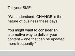 Tell your SME:

“We understand. CHANGE is the
nature of business these days.

You might want to consider an
alternative way to deliver your
content – one that can be updated
more frequently.”
 