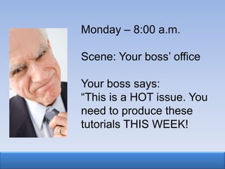 Monday – 8:00 a.m.

Scene: Your boss‟ office

Your boss says:
“This is a HOT issue. You
need to produce these
tutorials THIS WEEK!
 