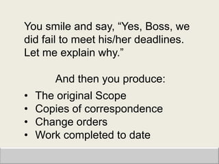 You smile and say, “Yes, Boss, we
did fail to meet his/her deadlines.
Let me explain why.”

       And then you produce:
•   The original Scope
•   Copies of correspondence
•   Change orders
•   Work completed to date
 