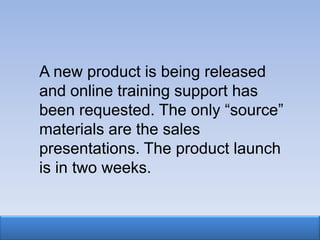 A new product is being released
and online training support has
been requested. The only “source”
materials are the sales
presentations. The product launch
is in two weeks.
 