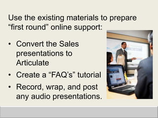 Use the existing materials to prepare
“first round” online support:

• Convert the Sales
  presentations to
  Articulate
• Create a “FAQ‟s” tutorial
• Record, wrap, and post
  any audio presentations.
 