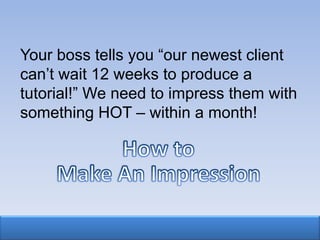 Your boss tells you “our newest client
can‟t wait 12 weeks to produce a
tutorial!” We need to impress them with
something HOT – within a month!
 