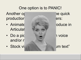 One option is to PANIC!
Another option is to go for the quick
production, impression makers:
• Animate a PowerPoint; produce in
  Articulate
• Do a picture montage with voice
  and/or music
• Stock video with “curriculum text”
 