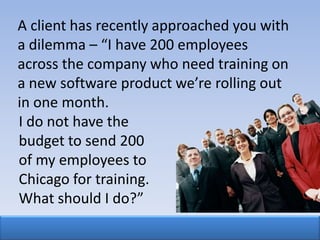A client has recently approached you with
a dilemma – “I have 200 employees
across the company who need training on
a new software product we’re rolling out
in one month.
I do not have the
budget to send 200
of my employees to
Chicago for training.
What should I do?”
 