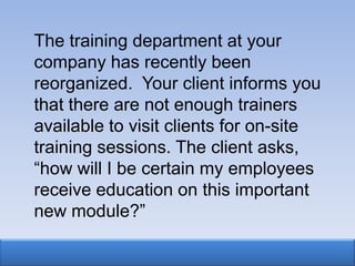 The training department at your
company has recently been
reorganized. Your client informs you
that there are not enough trainers
available to visit clients for on-site
training sessions. The client asks,
“how will I be certain my employees
receive education on this important
new module?”
 