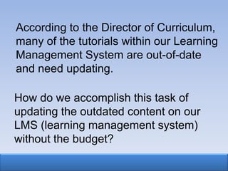 According to the Director of Curriculum,
many of the tutorials within our Learning
Management System are out-of-date
and need updating.

How do we accomplish this task of
updating the outdated content on our
LMS (learning management system)
without the budget?
 