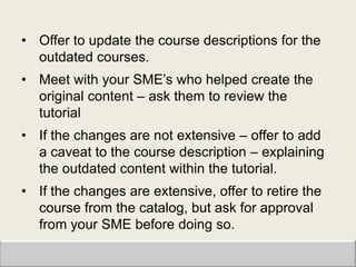 • Offer to update the course descriptions for the
  outdated courses.
• Meet with your SME‟s who helped create the
  original content – ask them to review the
  tutorial
• If the changes are not extensive – offer to add
  a caveat to the course description – explaining
  the outdated content within the tutorial.
• If the changes are extensive, offer to retire the
  course from the catalog, but ask for approval
  from your SME before doing so.
 