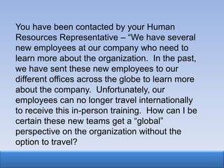 You have been contacted by your Human
Resources Representative – “We have several
new employees at our company who need to
learn more about the organization. In the past,
we have sent these new employees to our
different offices across the globe to learn more
about the company. Unfortunately, our
employees can no longer travel internationally
to receive this in-person training. How can I be
certain these new teams get a “global”
perspective on the organization without the
option to travel?
 