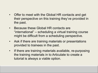 •   Offer to meet with the Global HR contacts and get
    their perspective on this training they‟ve provided in
    the past.
•   Because these Global HR contacts are
    “international” – scheduling a virtual training course
    might be difficult from a scheduling perspective.
•   Ask if there are training materials or presentations
    provided to trainees in the past.
•   If there are training materials available, re-purposing
    the training materials in to Articulate to create a
    tutorial is always a viable option.
 