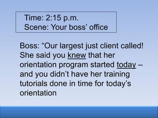 Time: 2:15 p.m.
 Scene: Your boss‟ office

Boss: “Our largest just client called!
She said you knew that her
orientation program started today –
and you didn‟t have her training
tutorials done in time for today‟s
orientation
 