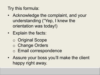 Try this formula:
• Acknowledge the complaint, and your
  understanding (“Yep, I knew the
  orientation was today!)
• Explain the facts:
  o Original Scope
  o Change Orders
  o Email correspondence
• Assure your boss you‟ll make the client
  happy right away.
 