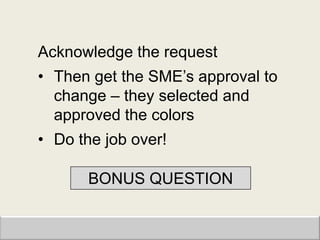Acknowledge the request
• Then get the SME‟s approval to
  change – they selected and
  approved the colors
• Do the job over!

       BONUS QUESTION
 