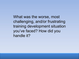What was the worse, most
challenging, and/or frustrating
training development situation
you‟ve faced? How did you
handle it?
 