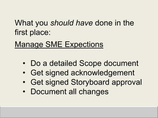 What you should have done in the
first place:
Manage SME Expections

  •   Do a detailed Scope document
  •   Get signed acknowledgement
  •   Get signed Storyboard approval
  •   Document all changes
 