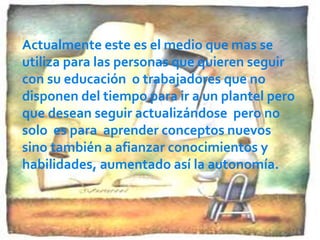 Actualmente este es el medio que mas se
utiliza para las personas que quieren seguir
con su educación o trabajadores que no
disponen del tiempo para ir a un plantel pero
que desean seguir actualizándose pero no
solo es para aprender conceptos nuevos
sino también a afianzar conocimientos y
habilidades, aumentado así la autonomía.
 