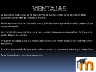La distancia o las barreras ya no es problema, se puede acceder a esta educación desde
cualquier lugar que tenga conexión a internet.
Prácticas en entornos de simulación virtual, difíciles de conseguir en formación presencial, sin
una gran inversión.
Intercambio de ideas, opiniones, prácticas, experiencias con otros compañeros de diferentes
partes del país o el mundo.
Reducción de costos (pasajes y materiales) ya que actual mente el servicio de internet es muy
económico.
Al utilizar este modelo de educación se le esta dando un buen uso al internet y al tiempo libre
Se va desarrollando una mente autónoma.
 