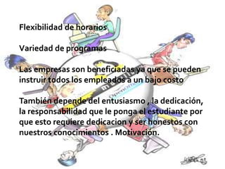 Flexibilidad de horarios
Variedad de programas
Las empresas son beneficiadas ya que se pueden
instruir todos los empleados a un bajo costo
También depende del entusiasmo , la dedicación,
la responsabilidad que le ponga el estudiante por
que esto requiere dedicacion y ser honestos con
nuestros conocimientos . Motivación.
 