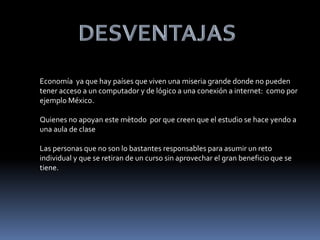 Economía ya que hay países que viven una miseria grande donde no pueden
tener acceso a un computador y de lógico a una conexión a internet: como por
ejemplo México.
Quienes no apoyan este mètodo por que creen que el estudio se hace yendo a
una aula de clase
Las personas que no son lo bastantes responsables para asumir un reto
individual y que se retiran de un curso sin aprovechar el gran beneficio que se
tiene.
 