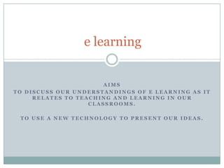 e learning Aims To discuss our understandings of e learning as it relates to teaching and learning in our classrooms. To use a new technology to present our ideas. 