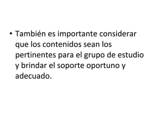También es importante considerar que los contenidos sean los pertinentes para el grupo de estudio y brindar el soporte oportuno y adecuado.