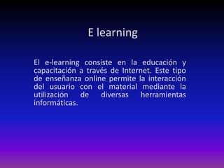 E learning El e-learning consiste en la educación y capacitación a través de Internet. Este tipo de enseñanza online permite la interacción del usuario con el material mediante la utilización de diversas herramientas informáticas. 
