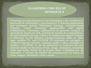 E-learning es esencialmente la red informática y de transferencia permitido de habilidades y conocimientos. E-learning applications and processes include Web-based learning, computer-based learning, virtual classroom opportunities and digital collaboration. E-learning y aplicaciones de procesos incluyen el aprendizaje basado en web, aprendizaje basado en computadoras, las oportunidades de aula virtual y la colaboración digital. Content is delivered via the Internet, intranet/extranet, audio or video tape, satellite TV, and CD-ROM. El contenido es entregado a través de Internet, intranet / extranet, audio o vídeo, televisión vía satélite, y CD-ROM. It can be self-paced or instructor-led and includes media in the form of text, image, animation, streaming video and audio. Puede ser su propio ritmo o dirigidos por un instructor, e incluye los medios de comunicación en forma de texto, imagen, animación, video y audio. Elearnming como red de informática  