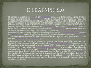El término e-learning 2.0  [10]   [11]  es un  neologismo  para los sistemas CSCL que se produjo durante la aparición de  la Web 2.0   [12]  Desde el E-Learning 2.0 punto de vista, los sistemas convencionales de aprendizaje-e se basaron en los paquetes de instrucción, que fueron entregados a los estudiantes con las tareas. Assignments were evaluated by the teacher. Las asignaciones fueron evaluados por el profesor. In contrast, the new e-learning places increased emphasis on  social learning  and use of  social software  such as blogs, wikis, podcasts and virtual worlds such as  Second Life  .  [ 13 ]  This phenomenon has also been referred to as Long Tail Learning  [ 14 ]  See also (  Seely Brown & Adler 2008  )  [ 15 ]  En contraste, el e-learning-lugares nuevos mayor énfasis en  el aprendizaje social  y el uso de  software social  como blogs, wikis, podcasts y los mundos virtuales como  Second Life  .  [13]  Este fenómeno también ha sido denominado de larga cola de aprendizaje  [14 ]  Ver también (  Seely Brown & Adler 2008  )  [15]   E-Learning 2.0, by contrast to e-learning systems not based on CSCL, assumes that knowledge (as meaning and understanding) is  socially constructed  . E-learning 2.0, a diferencia de sistemas e-learning no se basa en CSCL, asume que el conocimiento (en el sentido y la comprensión) es  una construcción social  . Learning takes place through conversations about content and  grounded  interaction about problems and actions. El aprendizaje tiene lugar a través de conversaciones sobre el contenido y la  tierra de  la interacción de los problemas y acciones. Advocates of social learning claim that one of the best ways to learn something is to teach it to others.  [ 15 ]  Los defensores de la demanda de aprendizaje social que una de las mejores maneras de aprender algo es enseñar a los demás.  [ 