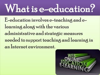 What is e-education? E-education involves e-teaching and e-learning along with the various administrative and strategic measures needed to support teaching and learning in an Internet environment. 