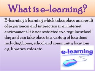What is e-learning?	E-learning is learning which takes place as a result of experiences and interaction in an Internet environment. It is not restricted to a regular school day and can take place in a variety of locations including home, school and community locations e.g. libraries, cafes etc.