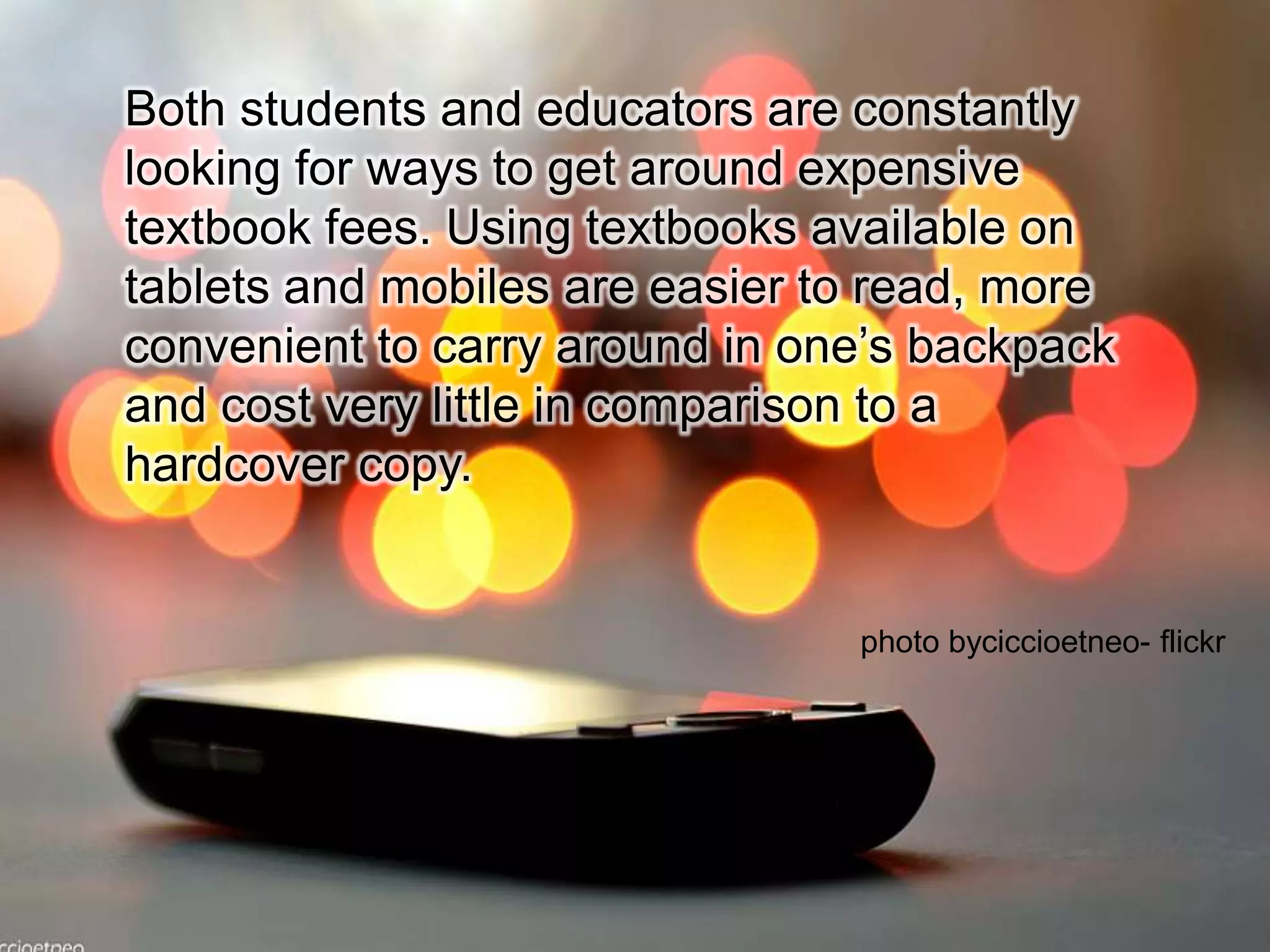 Both students and educators are constantly looking for ways to get around expensive textbook fees. Using textbooks available on tablets and mobiles are easier to read, more convenient to carry around in one’s backpack and cost very little in comparison to a hardcover copy.photo byciccioetneo- flickr