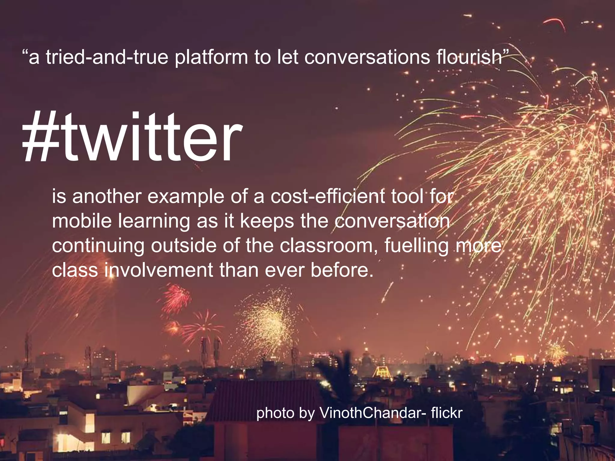 “a tried-and-true platform to let conversations flourish”#twitteris another example of a cost-efficient tool formobile learning as it keeps the conversationcontinuing outside of the classroom, fuelling moreclass involvement than ever before.photo by VinothChandar- flickr