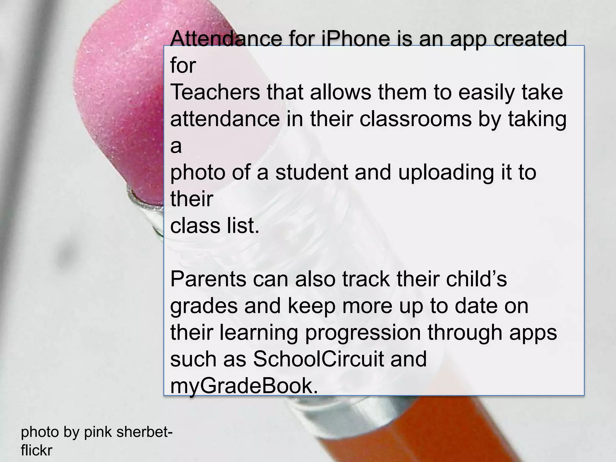 Attendance for iPhone is an app created for Teachers that allows them to easily take attendance in their classrooms by taking a photo of a student and uploading it to theirclass list.Parents can also track their child’s grades and keep more up to date on their learning progression through apps such as SchoolCircuit and myGradeBook.photo by pink sherbet- flickr